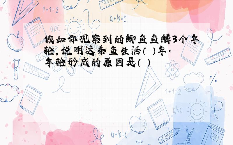 假如你观察到的鲫鱼鱼鳞3个年轮,说明这条鱼生活（ ）年.年轮形成的原因是（ ）