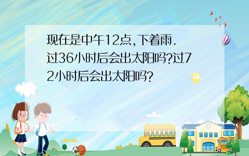 现在是中午12点,下着雨. 过36小时后会出太阳吗?过72小时后会出太阳吗?