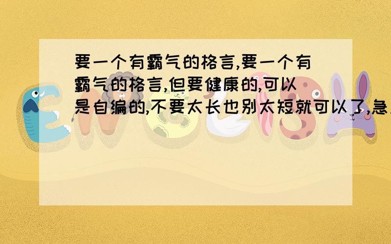 要一个有霸气的格言,要一个有霸气的格言,但要健康的,可以是自编的,不要太长也别太短就可以了,急用!一定要有霸气呀!自编自