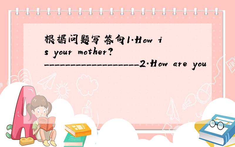 根据问题写答句1.How is your mother?__________________2.How are you