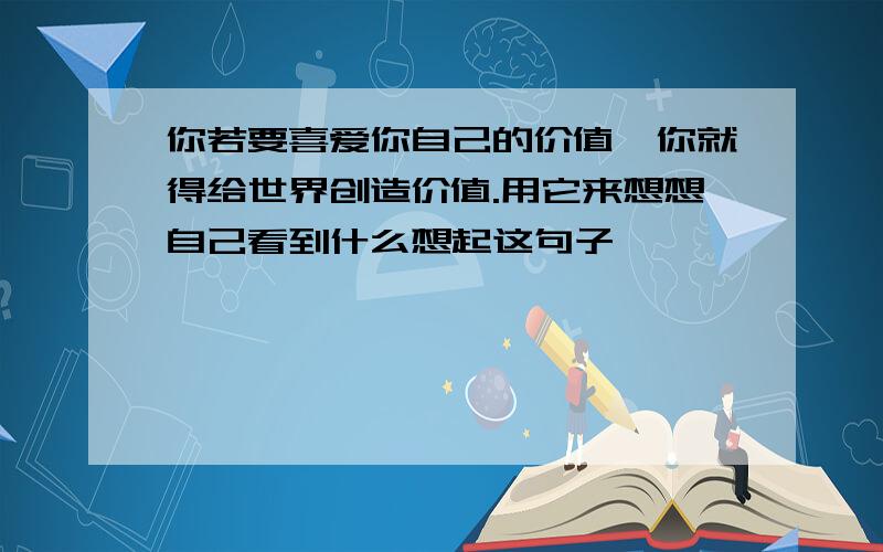 你若要喜爱你自己的价值,你就得给世界创造价值.用它来想想自己看到什么想起这句子