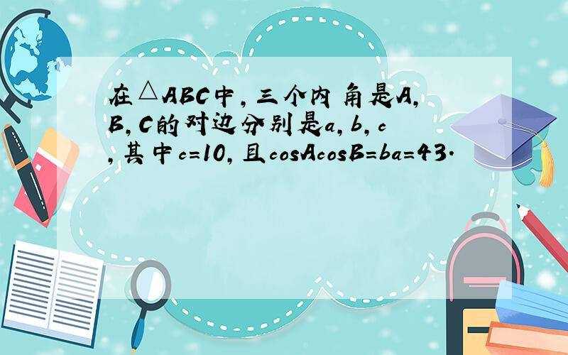 在△ABC中，三个内角是A，B，C的对边分别是a，b，c，其中c=10，且cosAcosB=ba=43．