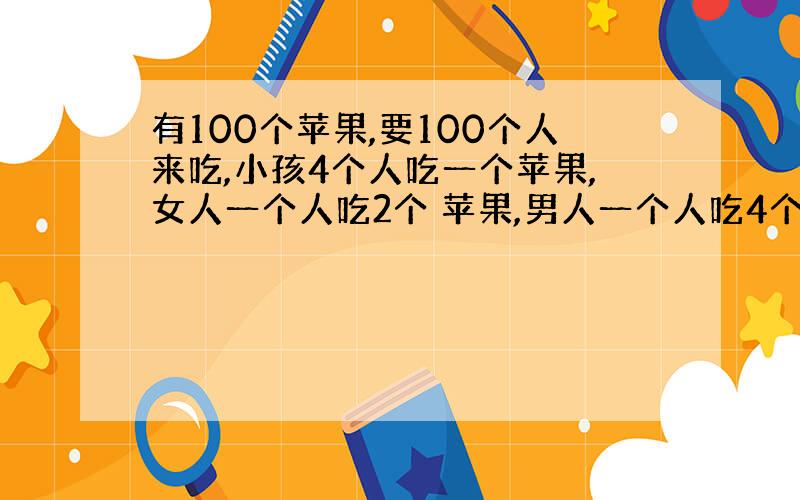 有100个苹果,要100个人来吃,小孩4个人吃一个苹果,女人一个人吃2个 苹果,男人一个人吃4个苹果,问小孩.