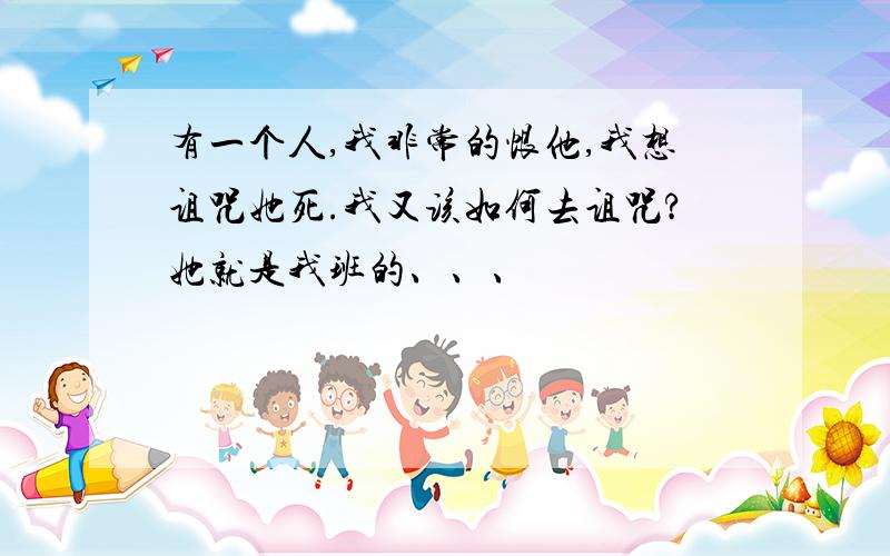 有一个人,我非常的恨他,我想诅咒她死.我又该如何去诅咒?她就是我班的、、、