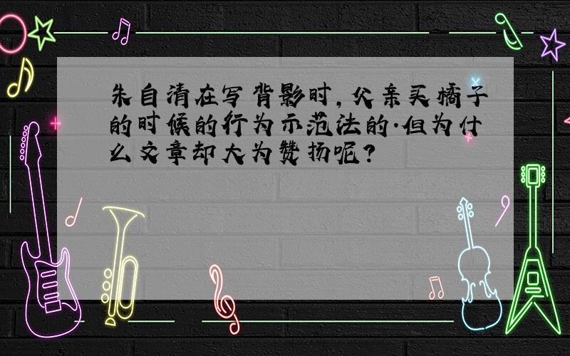 朱自清在写背影时,父亲买橘子的时候的行为示范法的.但为什么文章却大为赞扬呢?