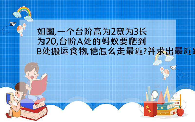 如图,一个台阶高为2宽为3长为20,台阶A处的蚂蚁要爬到B处搬运食物,他怎么走最近?并求出最近距离?