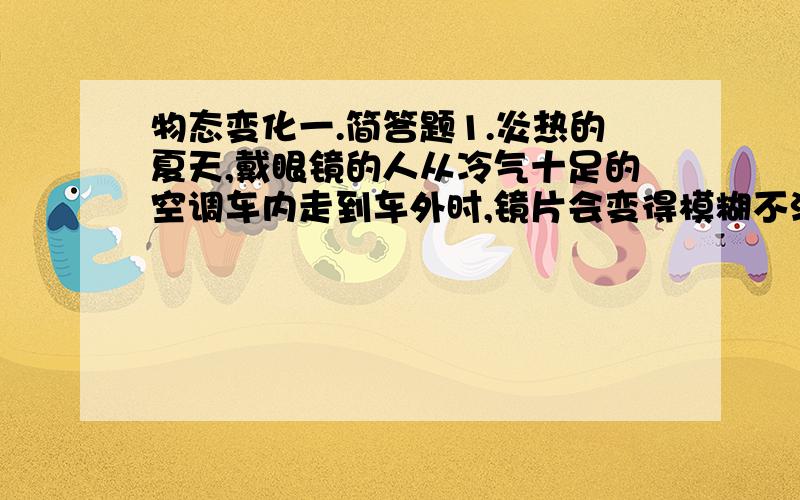 物态变化一.简答题1.炎热的夏天,戴眼镜的人从冷气十足的空调车内走到车外时,镜片会变得模糊不清,请解释其中的道理.当人从