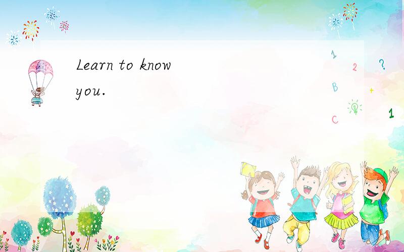 Learn to know you.