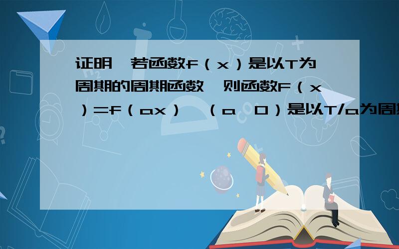 证明,若函数f（x）是以T为周期的周期函数,则函数F（x）=f（ax）,（a＞0）是以T/a为周期的周期函数.