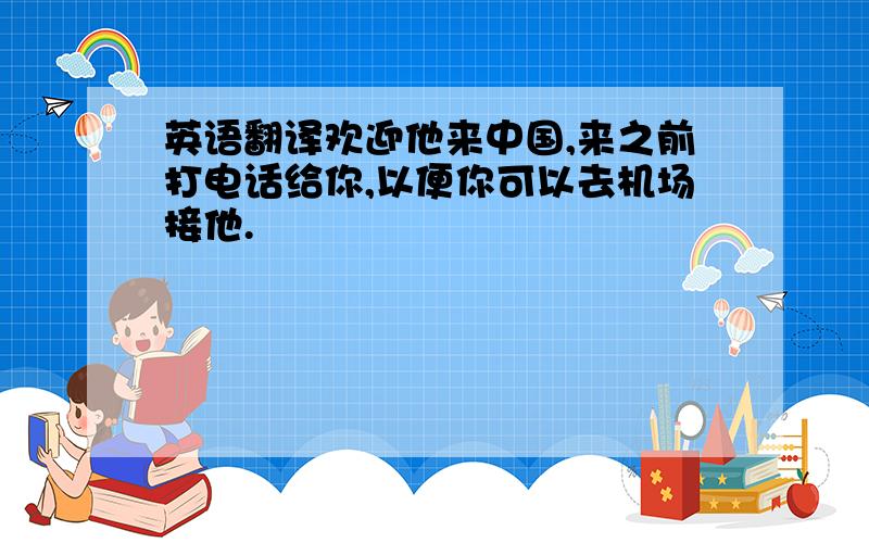 英语翻译欢迎他来中国,来之前打电话给你,以便你可以去机场接他.