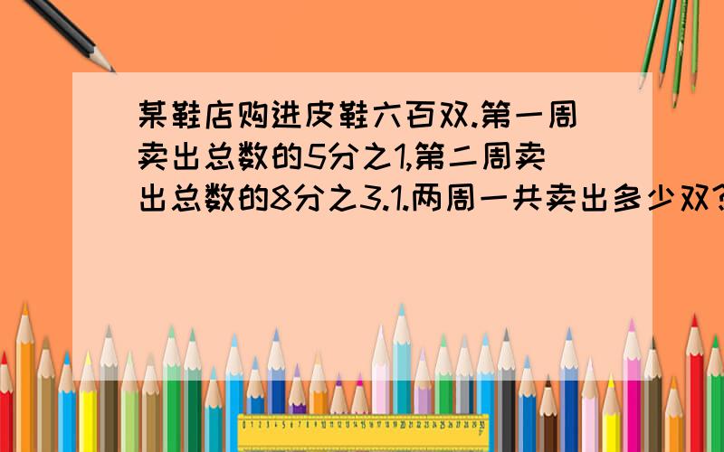 某鞋店购进皮鞋六百双.第一周卖出总数的5分之1,第二周卖出总数的8分之3.1.两周一共卖出多少双?