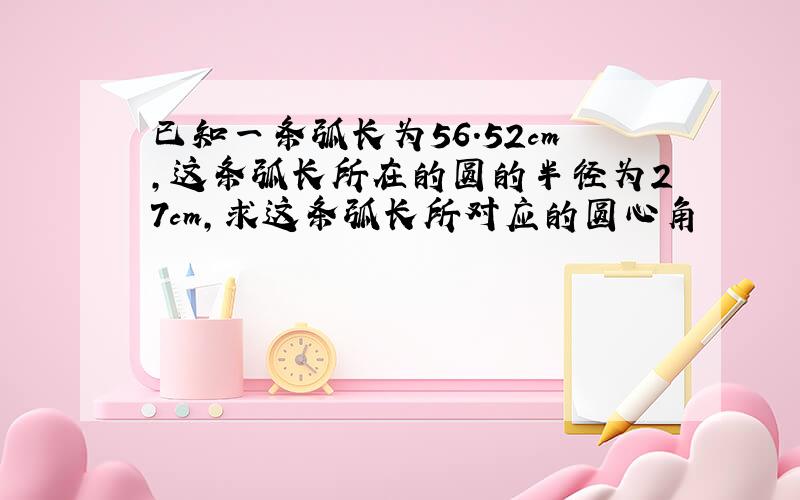 已知一条弧长为56.52cm,这条弧长所在的圆的半径为27cm,求这条弧长所对应的圆心角