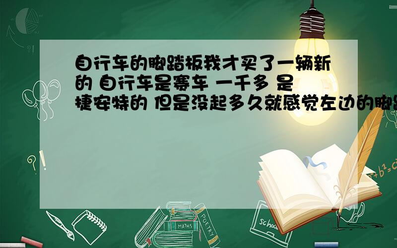 自行车的脚踏板我才买了一辆新的 自行车是赛车 一千多 是捷安特的 但是没起多久就感觉左边的脚踏板有点往外拐,还有点轻微的