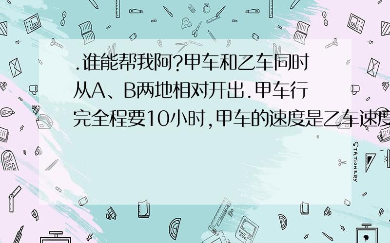 .谁能帮我阿?甲车和乙车同时从A、B两地相对开出.甲车行完全程要10小时,甲车的速度是乙车速度的五分之四,甲车和乙车几小