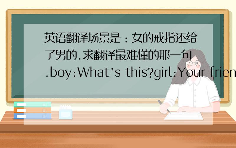 英语翻译场景是：女的戒指还给了男的.求翻译最难懂的那一句.boy:What's this?girl:Your frien