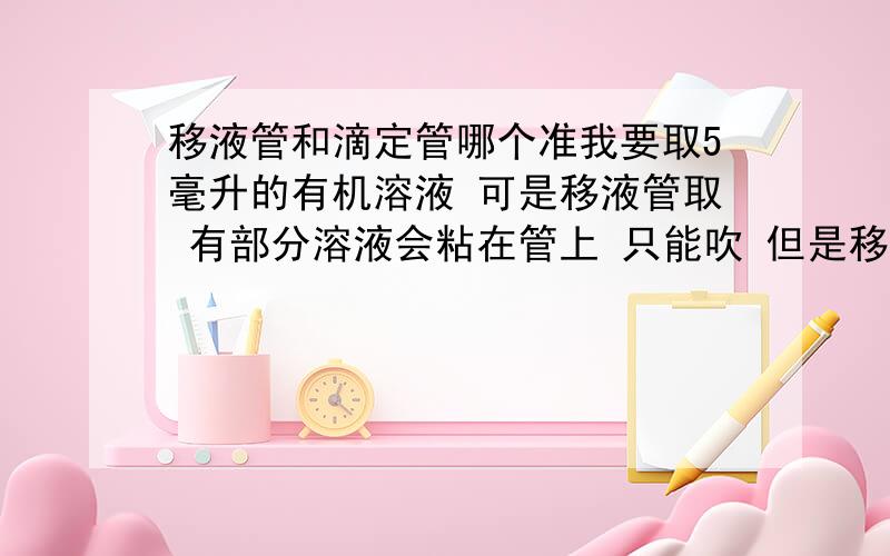 移液管和滴定管哪个准我要取5毫升的有机溶液 可是移液管取 有部分溶液会粘在管上 只能吹 但是移液管又不能吹 所以想用 2