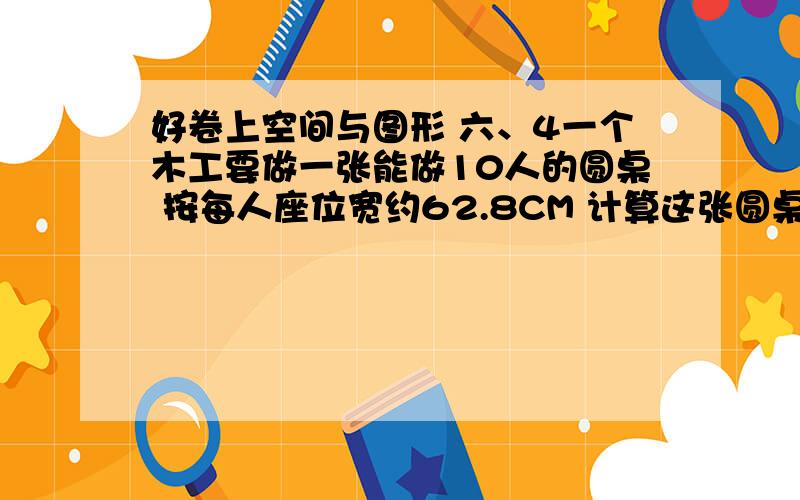 好卷上空间与图形 六、4一个木工要做一张能做10人的圆桌 按每人座位宽约62.8CM 计算这张圆桌的面积是多少