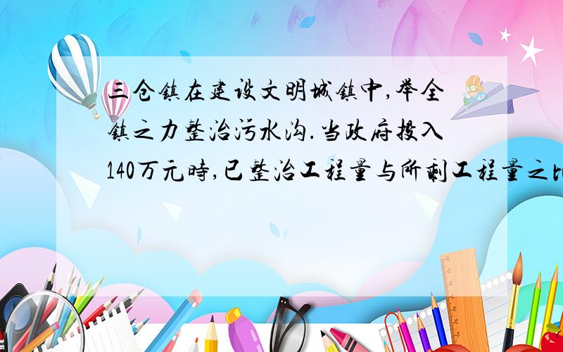 三仓镇在建设文明城镇中,举全镇之力整治污水沟.当政府投入140万元时,已整治工程量与所剩工程量之比是7∶3.照这样计算,