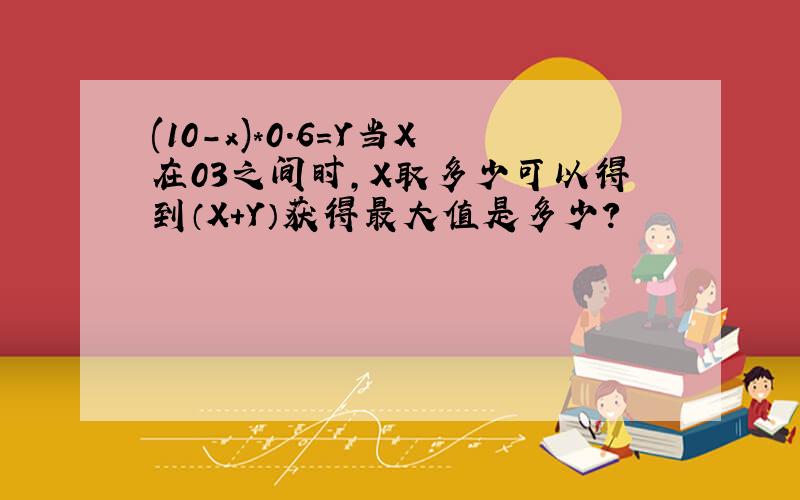 (10-x)*0.6=Y当X在03之间时,X取多少可以得到（X+Y）获得最大值是多少?