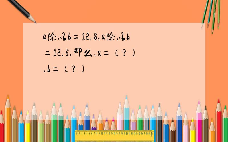 a除以b=12.8,a除以b=12.5,那么,a=（?）,b=（?）