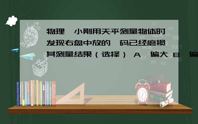 【物理】小刚用天平测量物体时,发现右盘中放的砝码已经磨损,其测量结果（选择） A,偏大 B,偏小 C