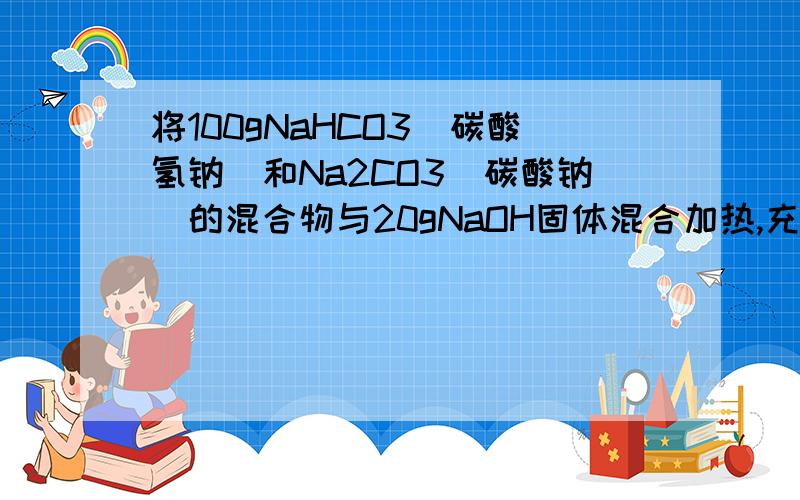 将100gNaHCO3(碳酸氢钠）和Na2CO3(碳酸钠）的混合物与20gNaOH固体混合加热,充分反应后,冷却,干燥,