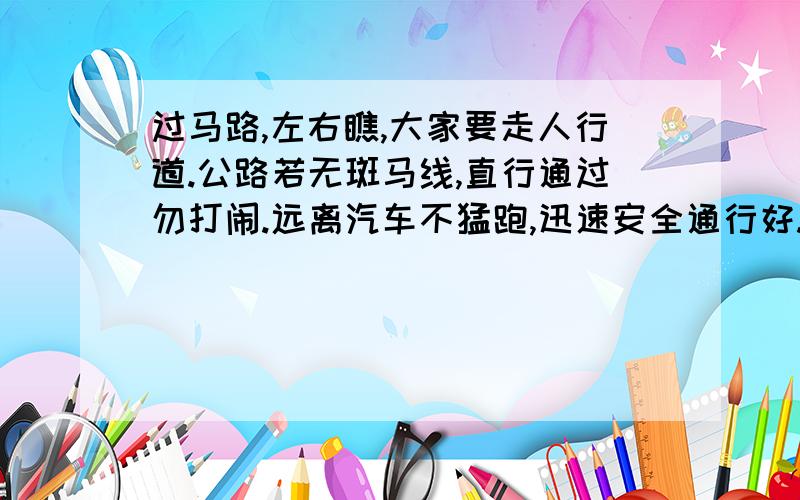 过马路,左右瞧,大家要走人行道.公路若无斑马线,直行通过勿打闹.远离汽车不猛跑,迅速安全通行好.（ ）,（ ）.在后面再