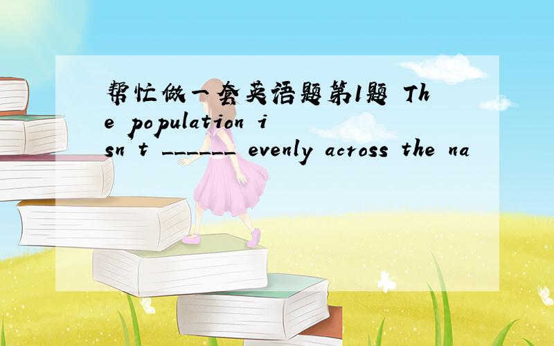 帮忙做一套英语题第1题 The population isn’t ______ evenly across the na