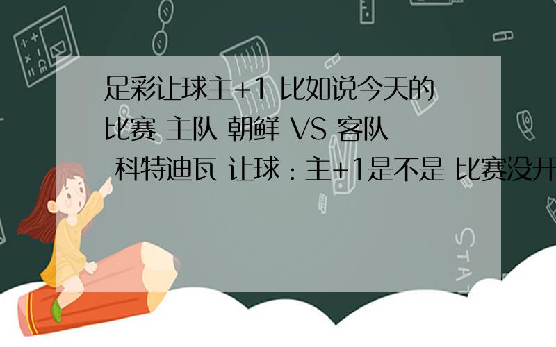 足彩让球主+1 比如说今天的比赛 主队 朝鲜 VS 客队 科特迪瓦 让球：主+1是不是 比赛没开始 朝鲜就是1：0