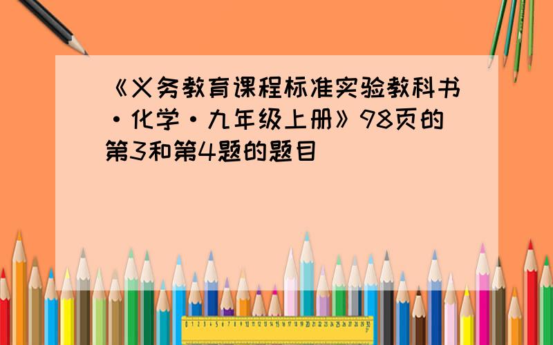 《义务教育课程标准实验教科书·化学·九年级上册》98页的第3和第4题的题目