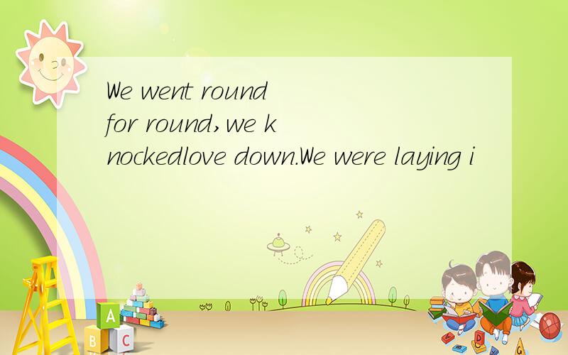 We went round for round,we knockedlove down.We were laying i