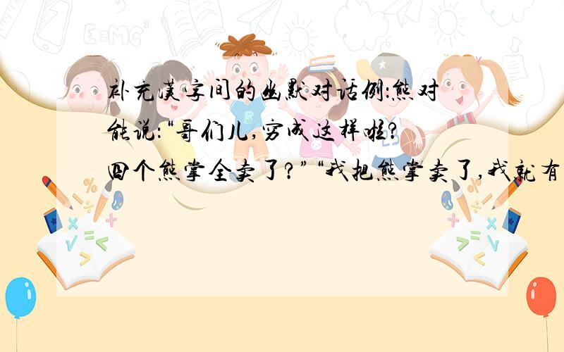 补充汉字间的幽默对话例：熊对能说：“哥们儿,穷成这样啦?四个熊掌全卖了?”“我把熊掌卖了,我就有钱了!”能说.填下面的：