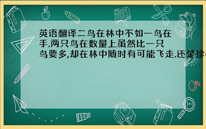 英语翻译二鸟在林中不如一鸟在手.两只鸟在数量上虽然比一只鸟要多,却在林中随时有可能飞走.还是珍惜目前所有,不冒险看似更好