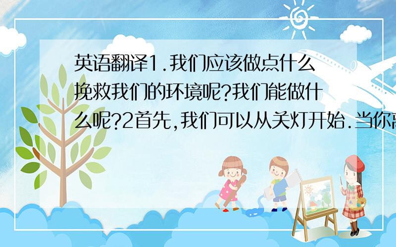 英语翻译1.我们应该做点什么挽救我们的环境呢?我们能做什么呢?2首先,我们可以从关灯开始.当你离开时不要忘了关灯.3第二