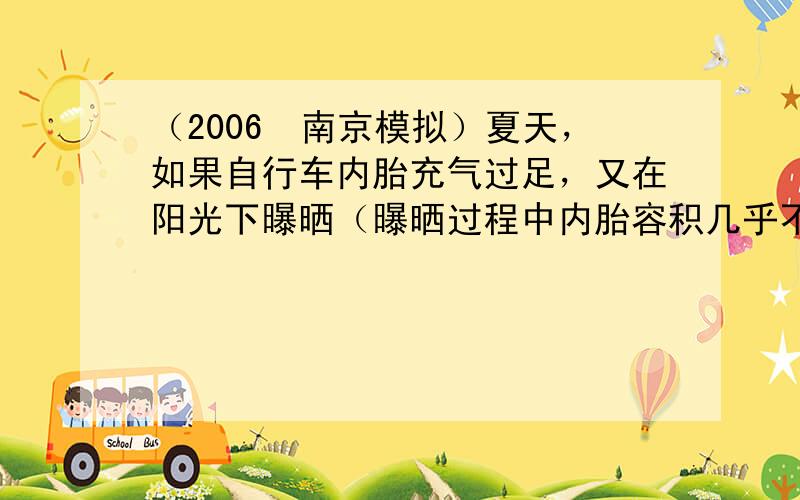 （2006•南京模拟）夏天，如果自行车内胎充气过足，又在阳光下曝晒（曝晒过程中内胎容积几乎不变），车胎容易爆炸．关于这一