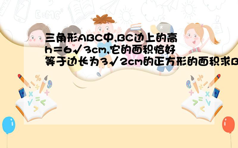 三角形ABC中,BC边上的高h＝6√3cm,它的面积恰好等于边长为3√2cm的正方形的面积求BC的长.