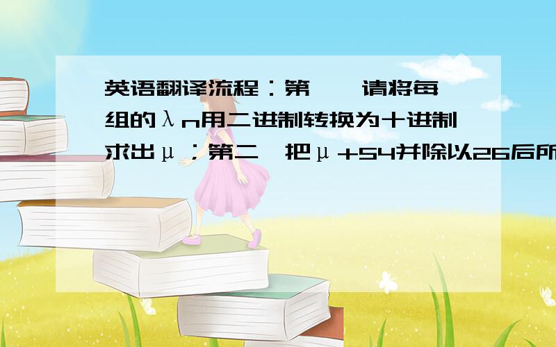 英语翻译流程：第一,请将每一组的λn用二进制转换为十进制求出μ；第二,把μ+54并除以26后所得的余数记为θ；第三,在下