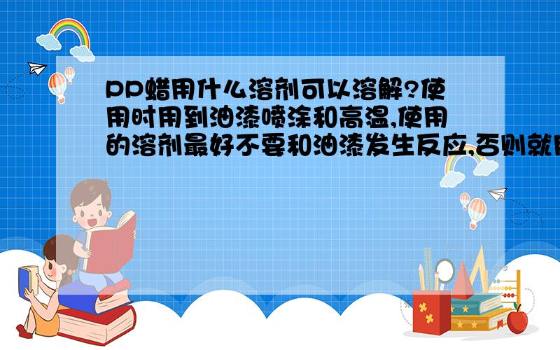 PP蜡用什么溶剂可以溶解?使用时用到油漆喷涂和高温,使用的溶剂最好不要和油漆发生反应,否则就用不了.