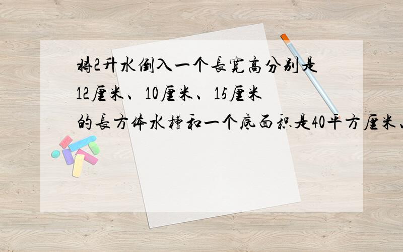 将2升水倒入一个长宽高分别是12厘米、10厘米、15厘米的长方体水槽和一个底面积是40平方厘米、高20厘米的圆柱水槽里,