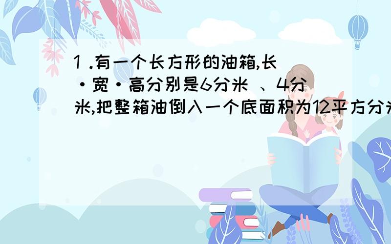 1 .有一个长方形的油箱,长·宽·高分别是6分米 、4分米,把整箱油倒入一个底面积为12平方分米的圆柱型油桶内,油面高度