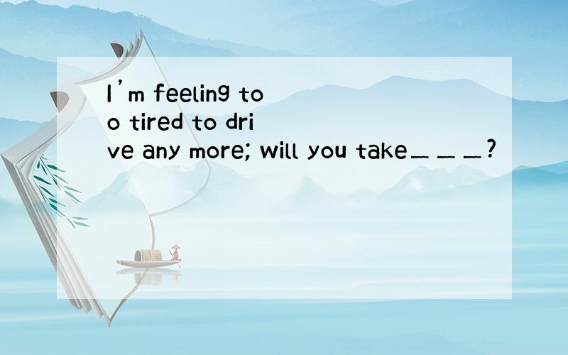 I’m feeling too tired to drive any more; will you take＿＿＿?