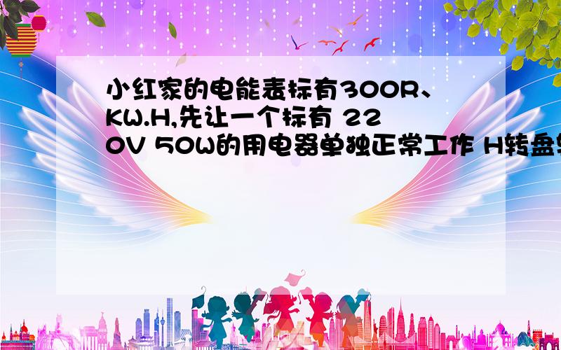 小红家的电能表标有300R、KW.H,先让一个标有 220V 50W的用电器单独正常工作 H转盘转动150转