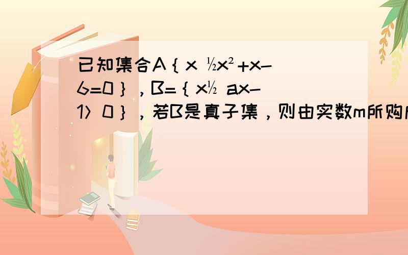 已知集合A｛x ½x²+x-6=0｝，B=｛x½ ax-1＞0｝，若B是真子集，则由实数m所购成的集合M=