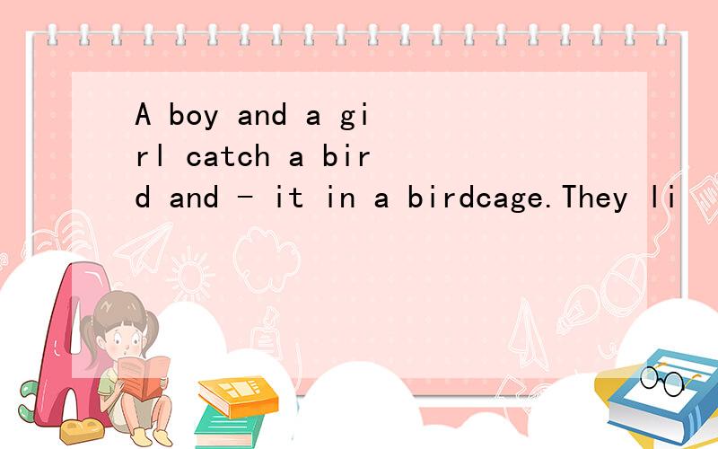 A boy and a girl catch a bird and - it in a birdcage.They li