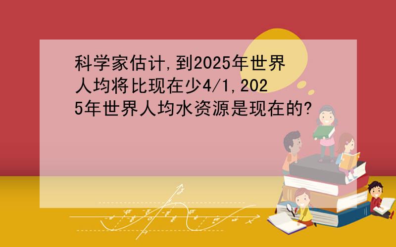 科学家估计,到2025年世界人均将比现在少4/1,2025年世界人均水资源是现在的?