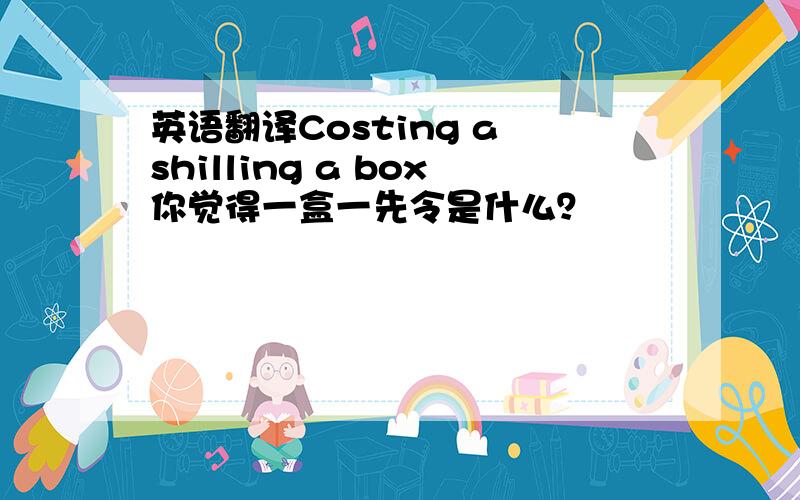 英语翻译Costing a shilling a box你觉得一盒一先令是什么？