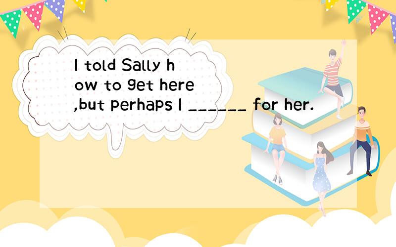 I told Sally how to get here,but perhaps I ______ for her.