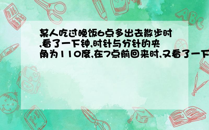 某人吃过晚饭6点多出去散步时,看了一下钟,时针与分针的夹角为110度,在7点前回来时,又看了一下钟,