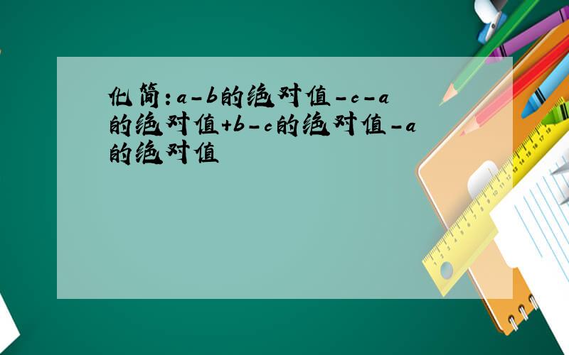 化简：a-b的绝对值-c-a的绝对值+b-c的绝对值-a的绝对值