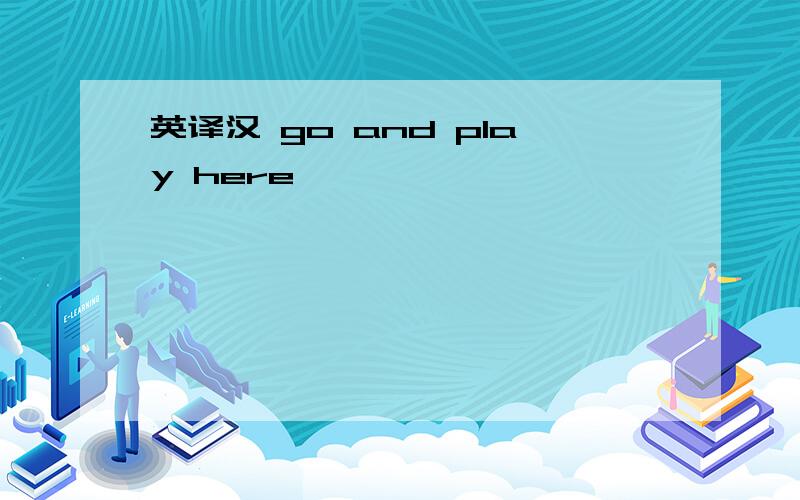 英译汉 go and play here